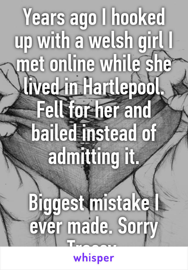 Years ago I hooked up with a welsh girl I met online while she lived in Hartlepool. Fell for her and bailed instead of admitting it.

Biggest mistake I ever made. Sorry Tracey.