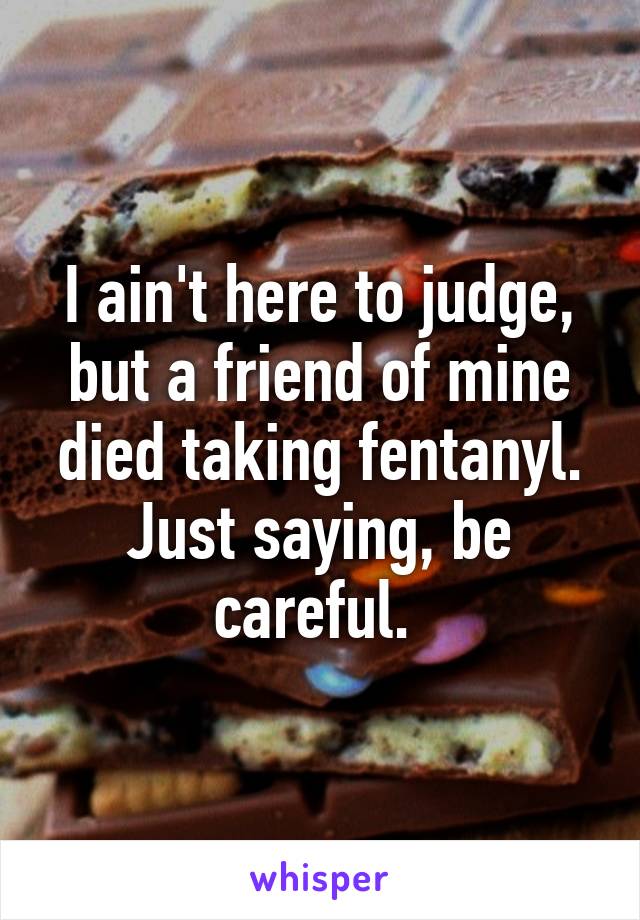 I ain't here to judge, but a friend of mine died taking fentanyl. Just saying, be careful. 