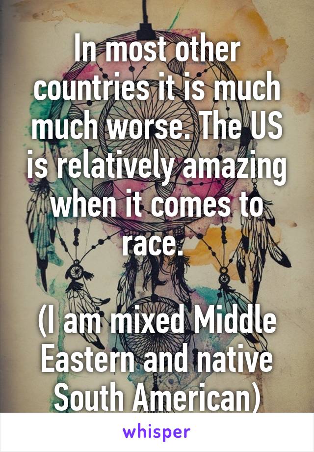 In most other countries it is much much worse. The US is relatively amazing when it comes to race. 

(I am mixed Middle Eastern and native South American)