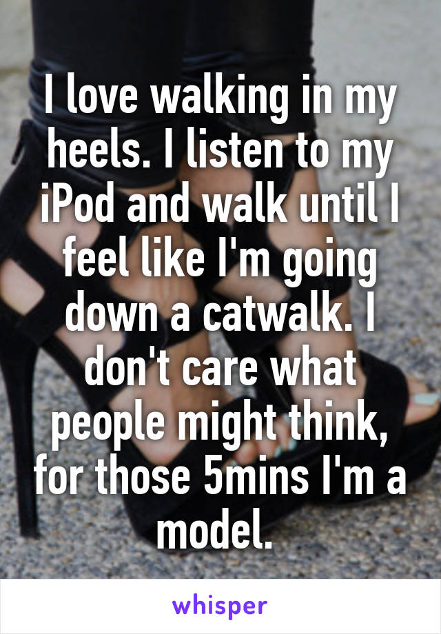 I love walking in my heels. I listen to my iPod and walk until I feel like I'm going down a catwalk. I don't care what people might think, for those 5mins I'm a model. 