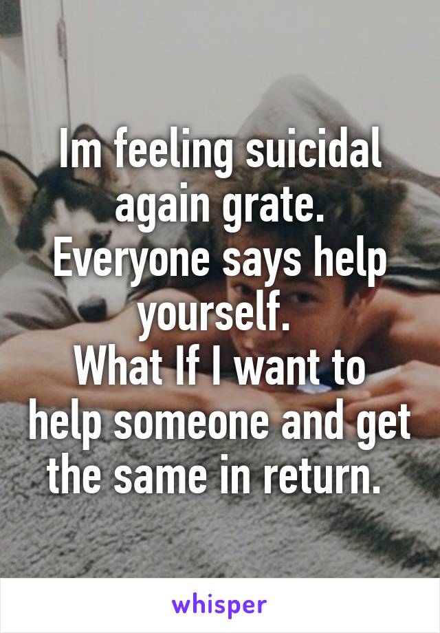 Im feeling suicidal again grate.
Everyone says help yourself. 
What If I want to help someone and get the same in return. 