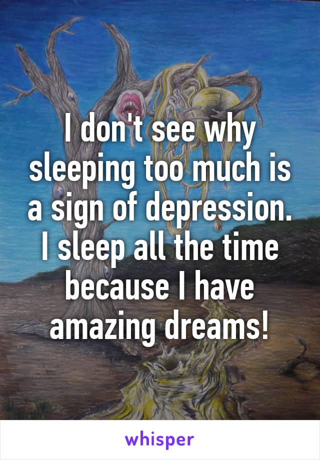 I don't see why sleeping too much is a sign of depression. I sleep all the time because I have amazing dreams!