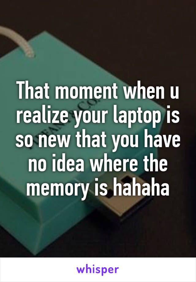 That moment when u realize your laptop is so new that you have no idea where the memory is hahaha