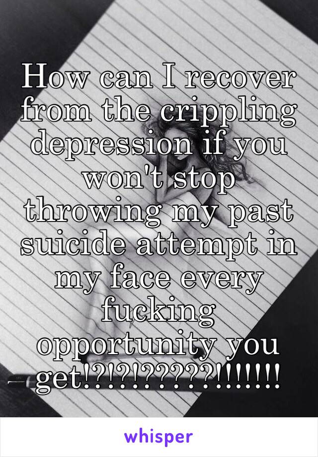 How can I recover from the crippling depression if you won't stop throwing my past suicide attempt in my face every fucking opportunity you get!?!?!?????!!!!!!! 