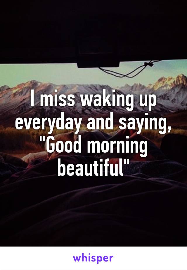 I miss waking up everyday and saying, "Good morning beautiful"