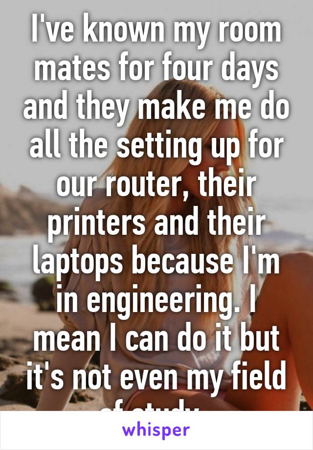 I've known my room mates for four days and they make me do all the setting up for our router, their printers and their laptops because I'm in engineering. I mean I can do it but it's not even my field of study. 