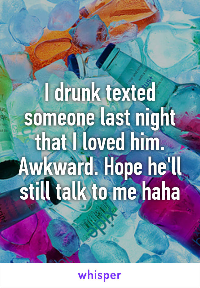 I drunk texted someone last night that I loved him. Awkward. Hope he'll still talk to me haha