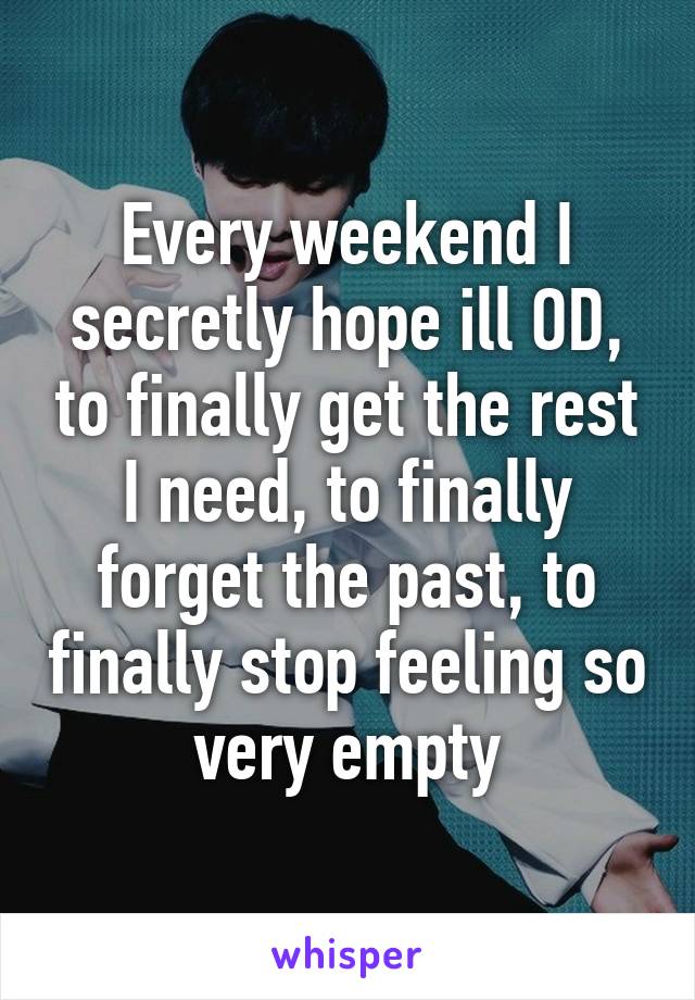 Every weekend I secretly hope ill OD, to finally get the rest I need, to finally forget the past, to finally stop feeling so very empty