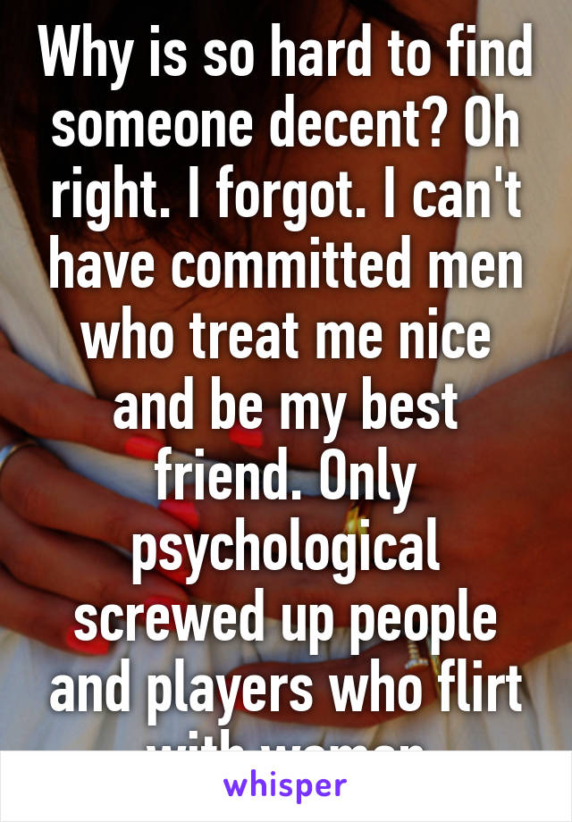 Why is so hard to find someone decent? Oh right. I forgot. I can't have committed men who treat me nice and be my best friend. Only psychological screwed up people and players who flirt with woman