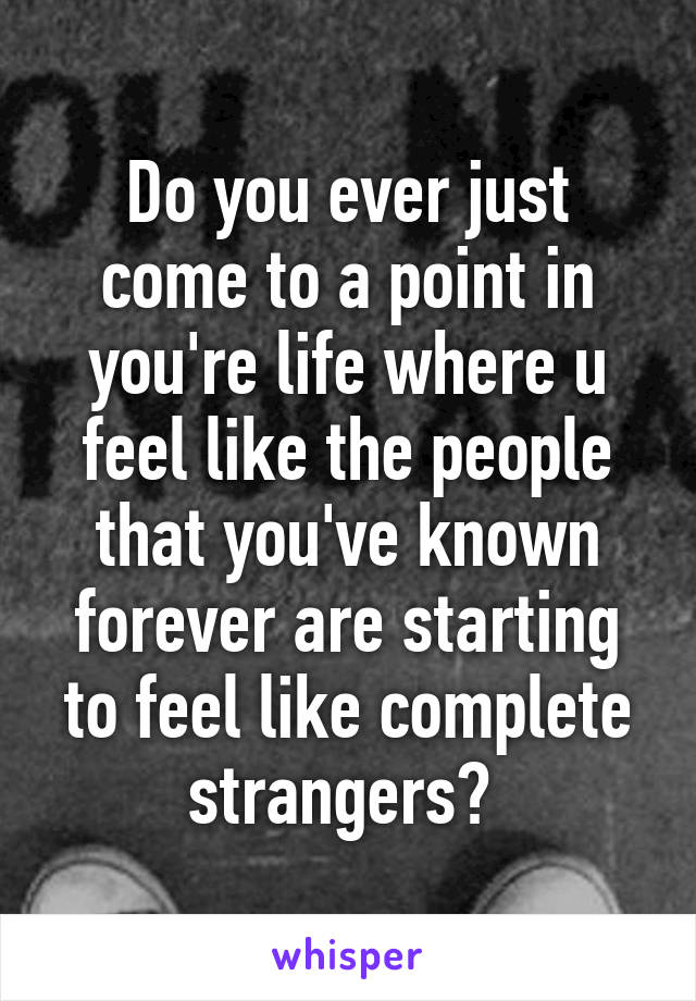 Do you ever just come to a point in you're life where u feel like the people that you've known forever are starting to feel like complete strangers? 