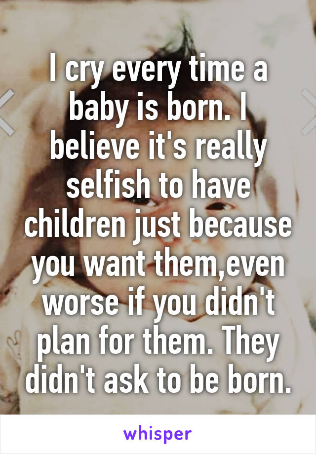 I cry every time a baby is born. I believe it's really selfish to have children just because you want them,even worse if you didn't plan for them. They didn't ask to be born.