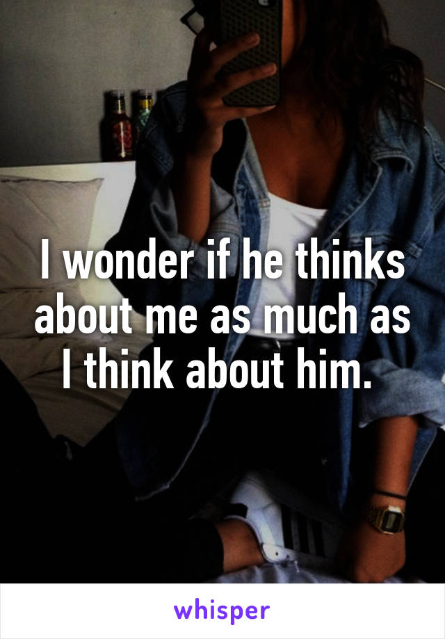 I wonder if he thinks about me as much as I think about him. 