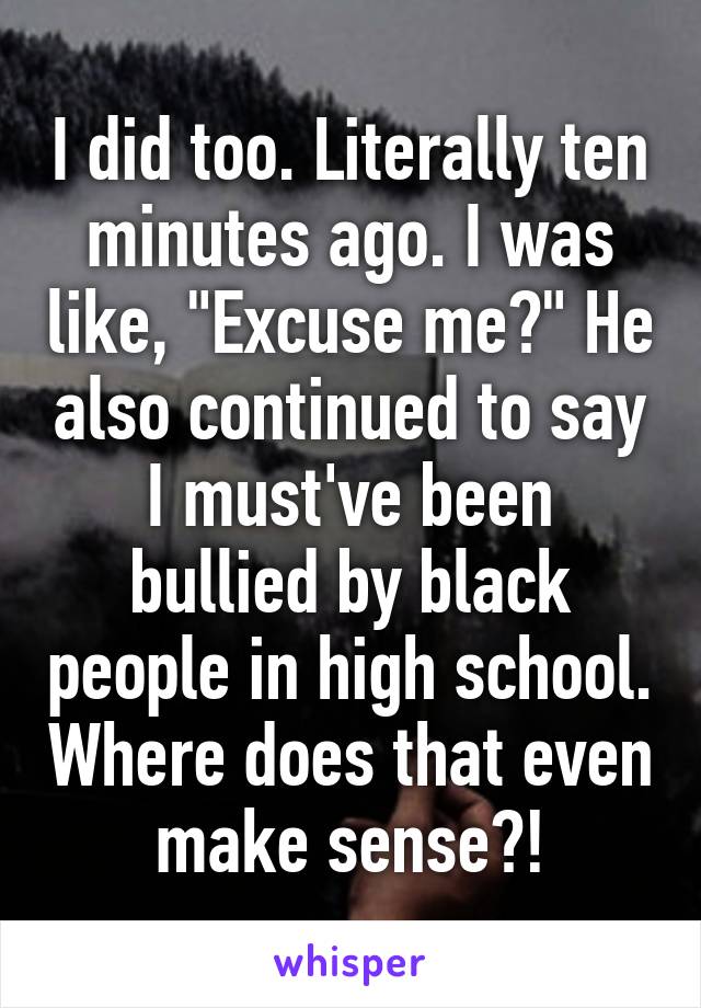 I did too. Literally ten minutes ago. I was like, "Excuse me?" He also continued to say I must've been bullied by black people in high school. Where does that even make sense?!