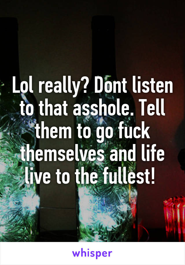 Lol really? Dont listen to that asshole. Tell them to go fuck themselves and life live to the fullest! 