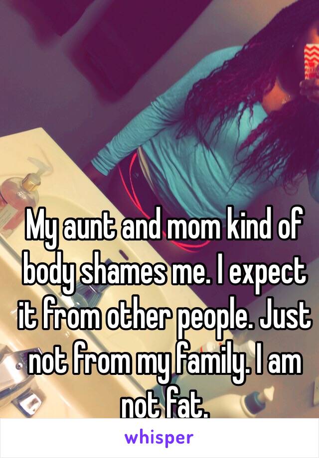 My aunt and mom kind of body shames me. I expect it from other people. Just not from my family. I am not fat. 