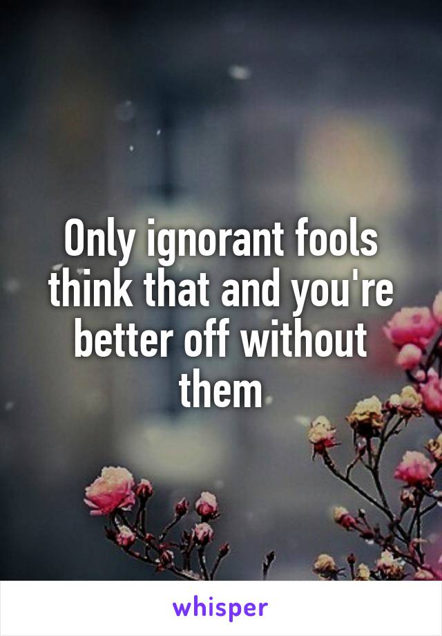 Only ignorant fools think that and you're better off without them