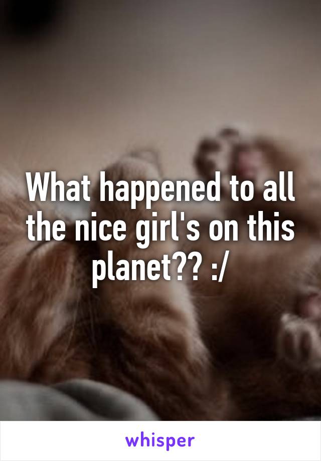 What happened to all the nice girl's on this planet?? :/