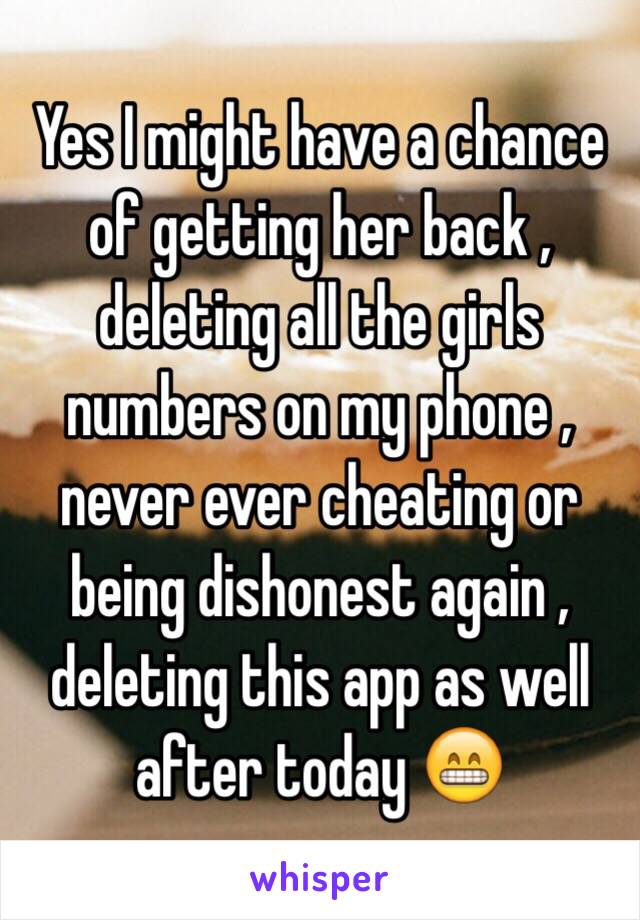 Yes I might have a chance of getting her back , deleting all the girls numbers on my phone , never ever cheating or being dishonest again , deleting this app as well after today 😁