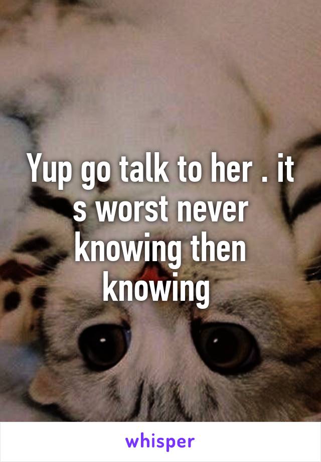 Yup go talk to her . it s worst never knowing then knowing 