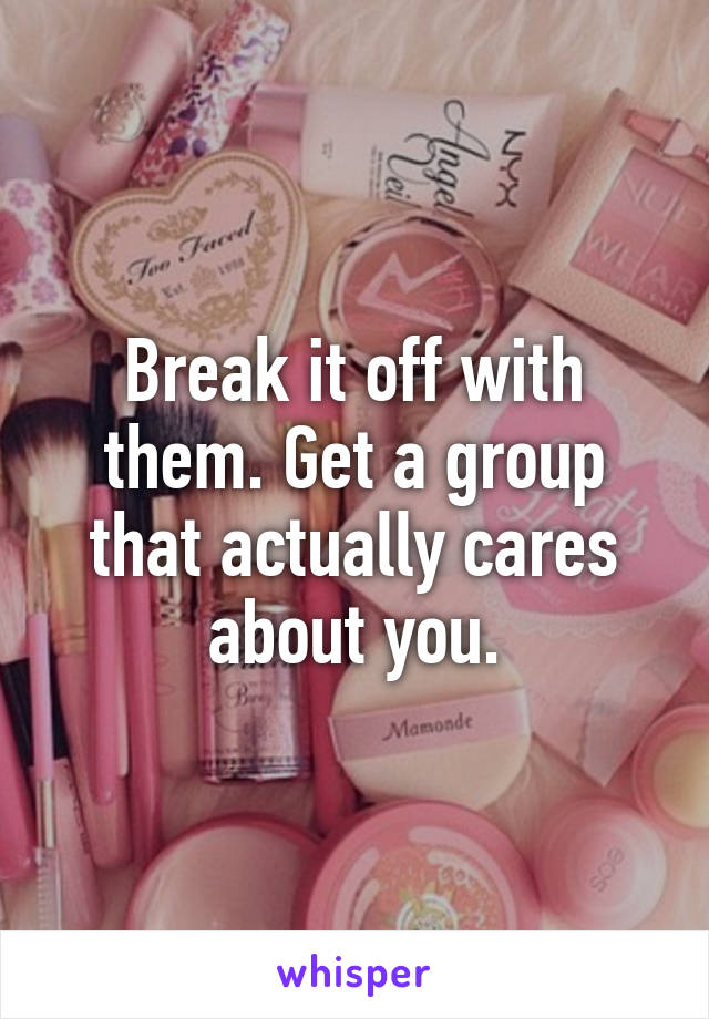 Break it off with them. Get a group that actually cares about you.