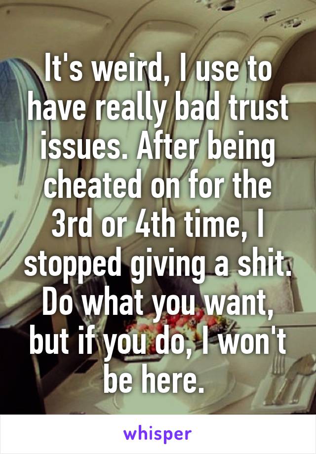 It's weird, I use to have really bad trust issues. After being cheated on for the 3rd or 4th time, I stopped giving a shit. Do what you want, but if you do, I won't be here. 