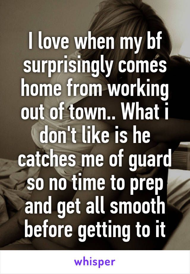 I love when my bf surprisingly comes home from working out of town.. What i don't like is he catches me of guard so no time to prep and get all smooth before getting to it