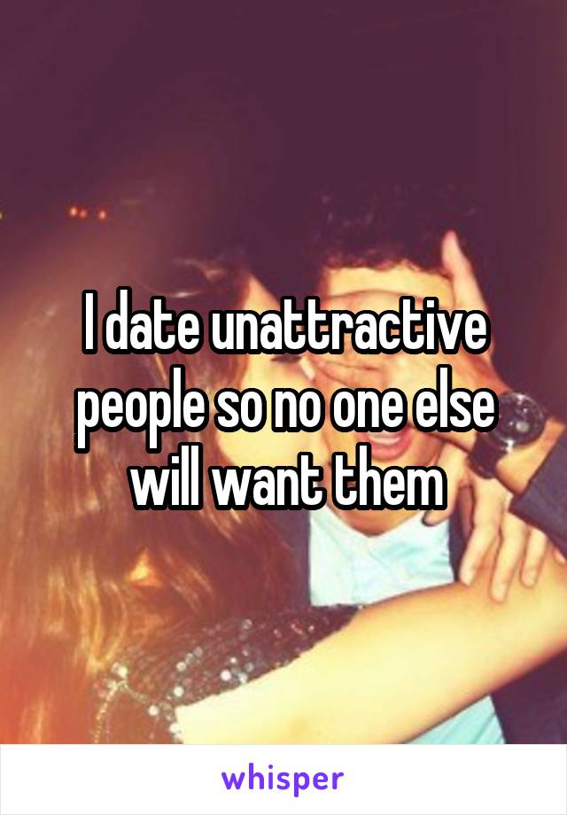I date unattractive people so no one else will want them