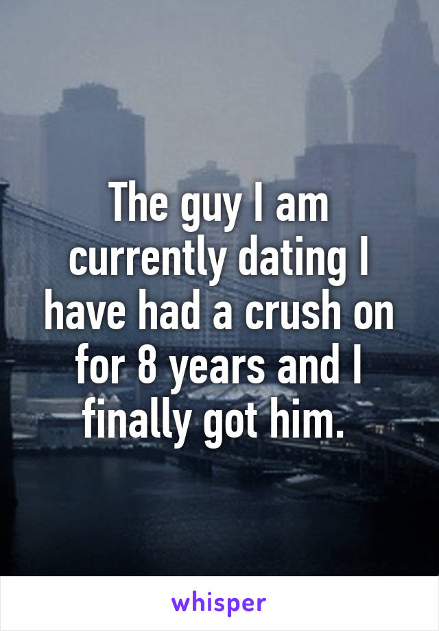 The guy I am currently dating I have had a crush on for 8 years and I finally got him. 