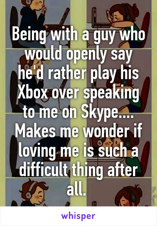 Being with a guy who would openly say he'd rather play his Xbox over speaking to me on Skype.... Makes me wonder if loving me is such a difficult thing after all. 