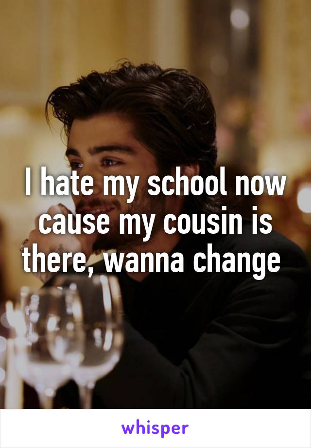 I hate my school now cause my cousin is there, wanna change 