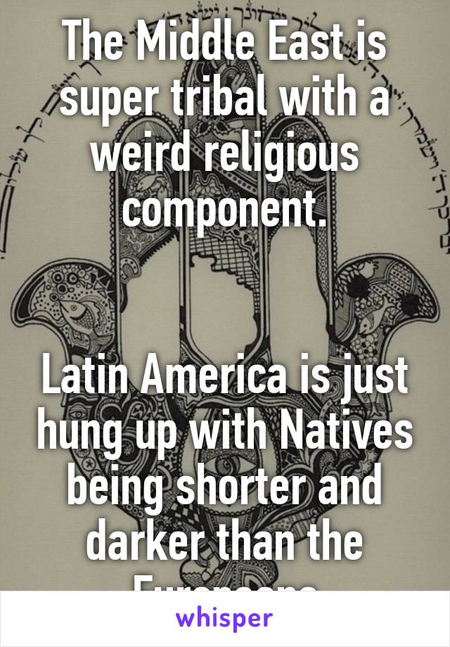 The Middle East is super tribal with a weird religious component.


Latin America is just hung up with Natives being shorter and darker than the Europeans