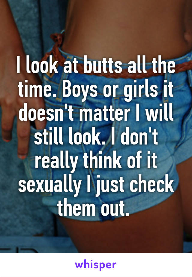 I look at butts all the time. Boys or girls it doesn't matter I will still look. I don't really think of it sexually I just check them out. 