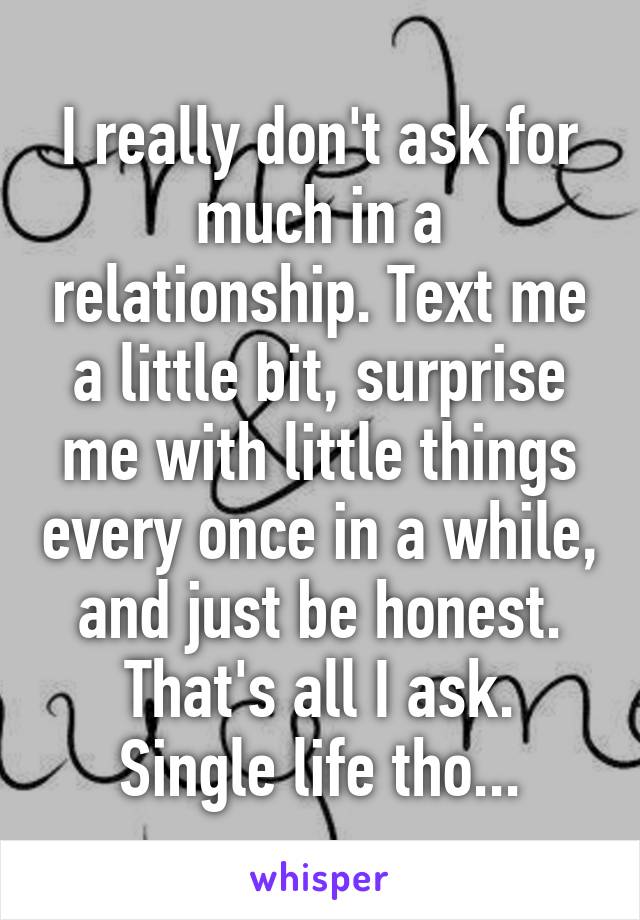 I really don't ask for much in a relationship. Text me a little bit, surprise me with little things every once in a while, and just be honest. That's all I ask. Single life tho...