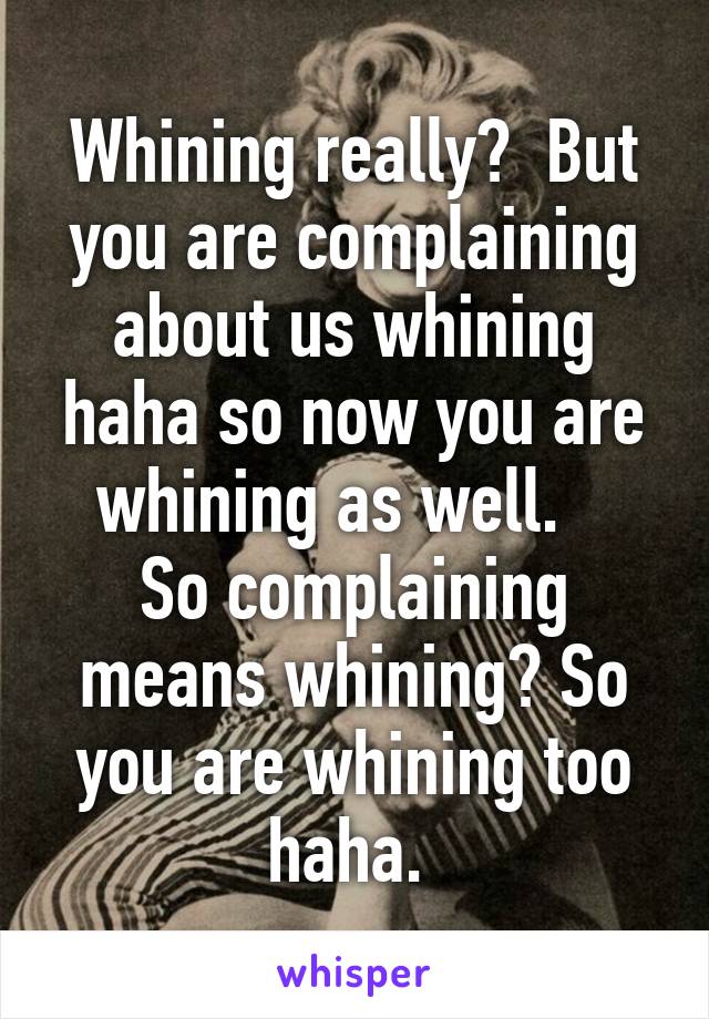 Whining really?  But you are complaining about us whining haha so now you are whining as well.   
So complaining means whining? So you are whining too haha. 