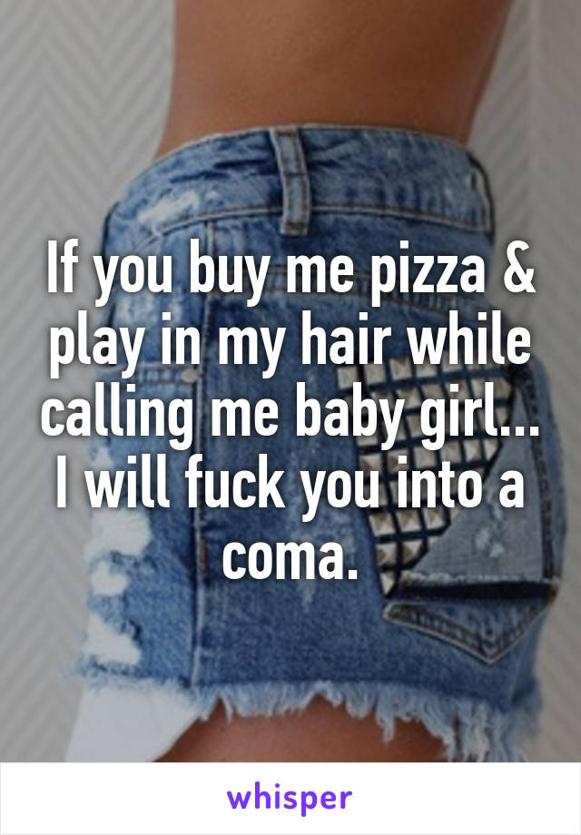 If you buy me pizza & play in my hair while calling me baby girl... I will fuck you into a coma.