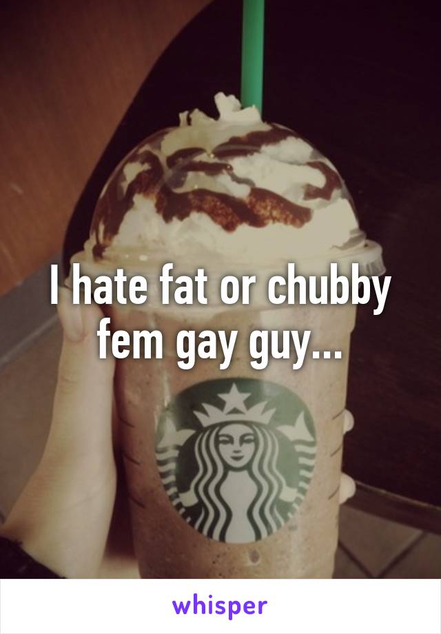 I hate fat or chubby fem gay guy...