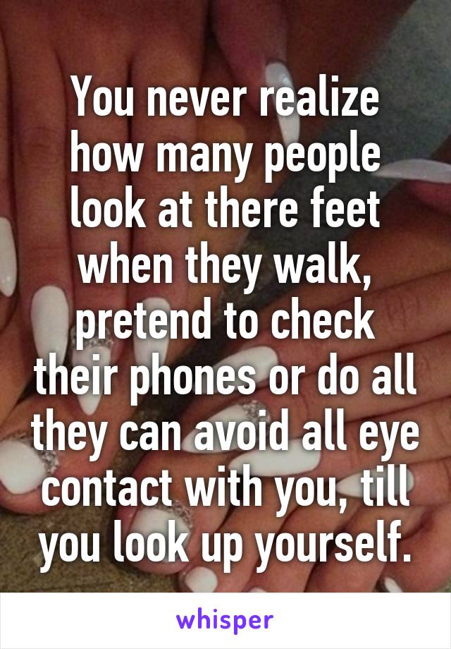 You never realize how many people look at there feet when they walk, pretend to check their phones or do all they can avoid all eye contact with you, till you look up yourself.