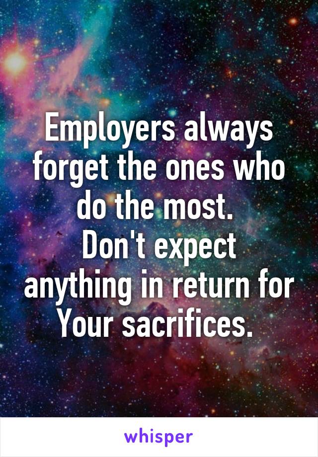 Employers always forget the ones who do the most. 
Don't expect anything in return for
Your sacrifices. 