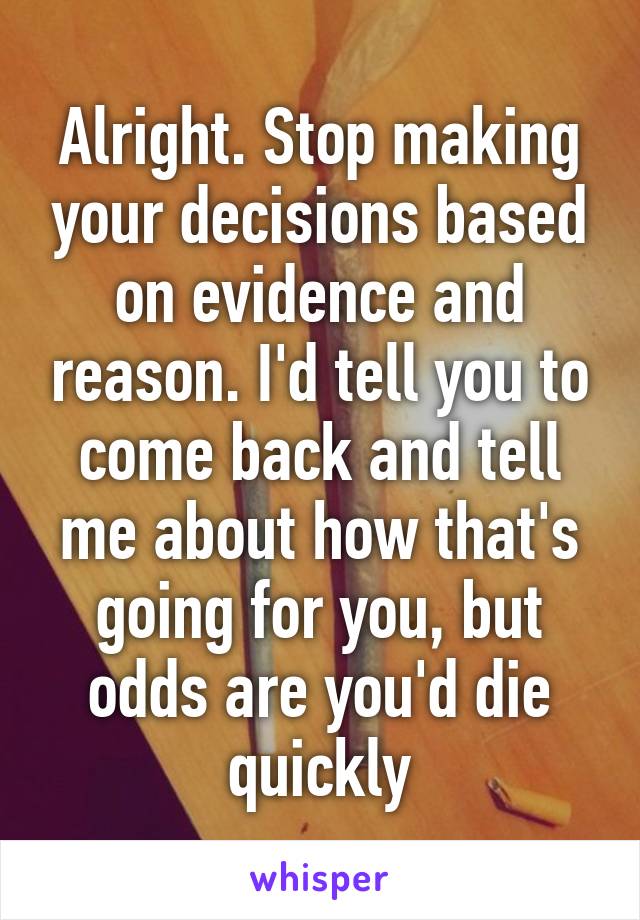 Alright. Stop making your decisions based on evidence and reason. I'd tell you to come back and tell me about how that's going for you, but odds are you'd die quickly