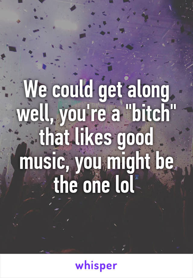 We could get along well, you're a "bitch" that likes good music, you might be the one lol 