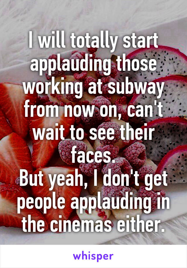 I will totally start applauding those working at subway from now on, can't wait to see their faces.
But yeah, I don't get people applauding in the cinemas either.