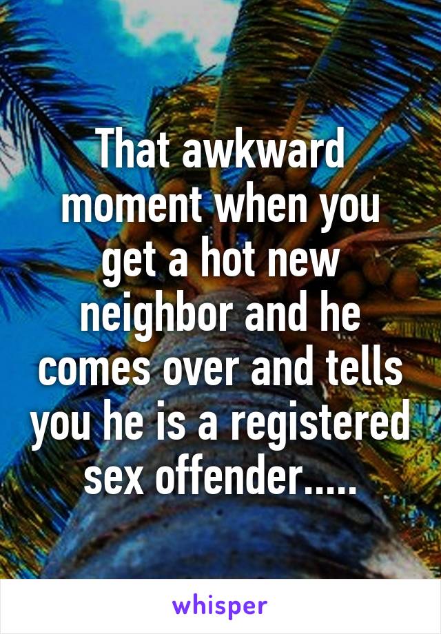 That awkward moment when you get a hot new neighbor and he comes over and tells you he is a registered sex offender.....