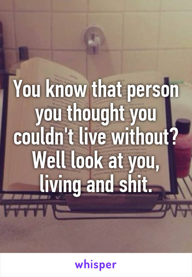 You know that person you thought you couldn't live without?
Well look at you, living and shit.