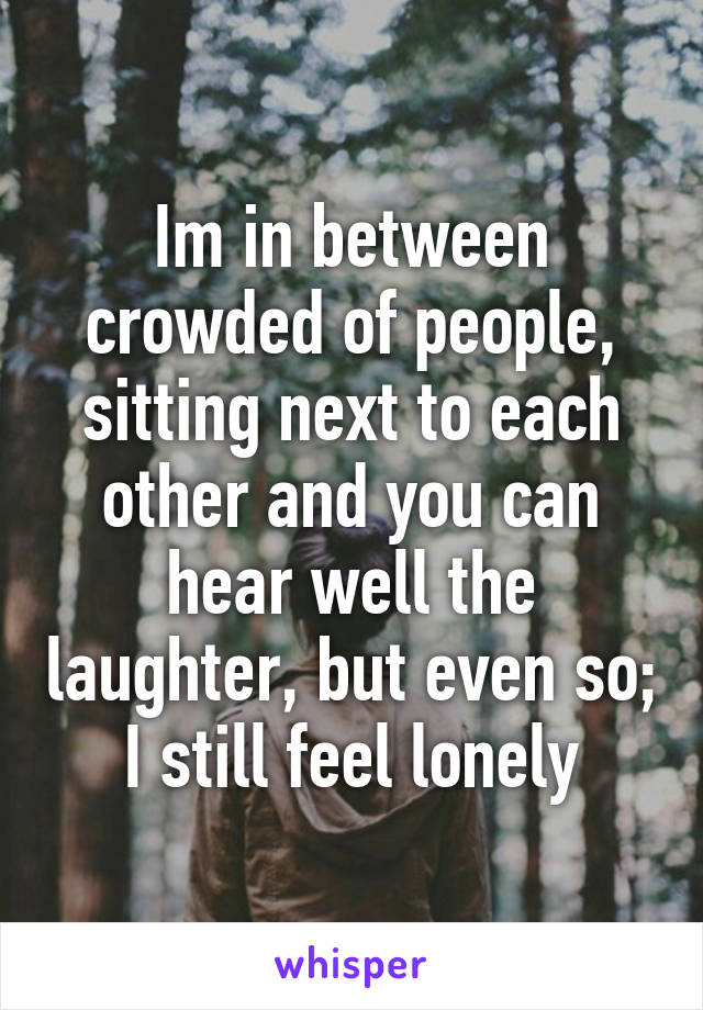 Im in between crowded of people, sitting next to each other and you can hear well the laughter, but even so;
I still feel lonely