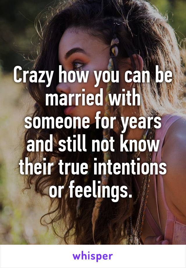 Crazy how you can be married with someone for years and still not know their true intentions or feelings. 