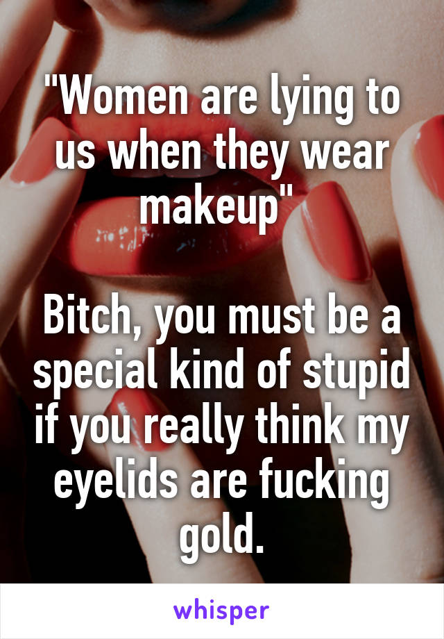 "Women are lying to us when they wear makeup" 

Bitch, you must be a special kind of stupid if you really think my eyelids are fucking gold.