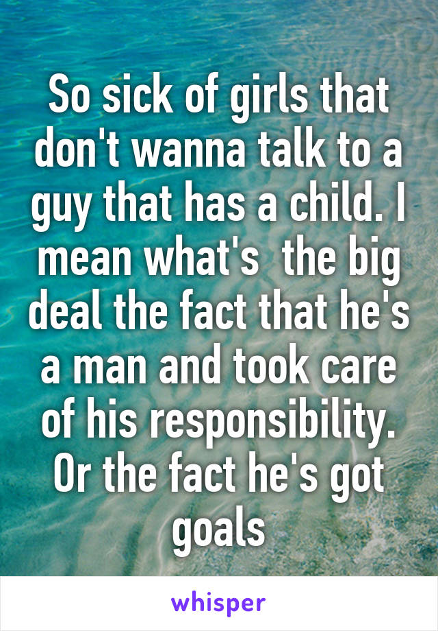 So sick of girls that don't wanna talk to a guy that has a child. I mean what's  the big deal the fact that he's a man and took care of his responsibility. Or the fact he's got goals