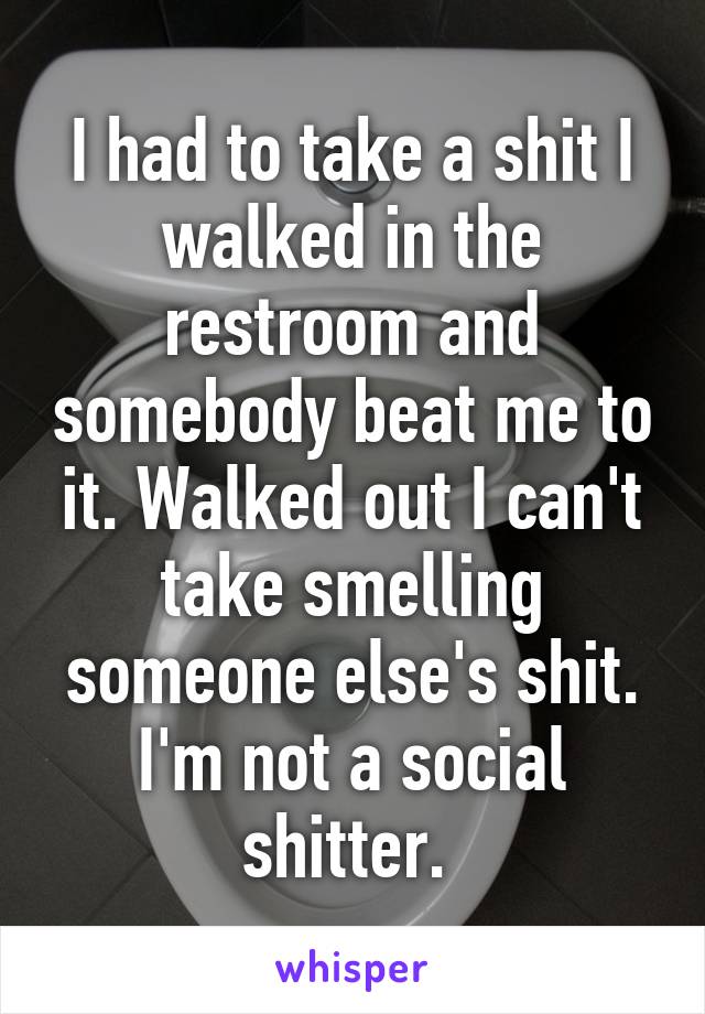 I had to take a shit I walked in the restroom and somebody beat me to it. Walked out I can't take smelling someone else's shit. I'm not a social shitter. 