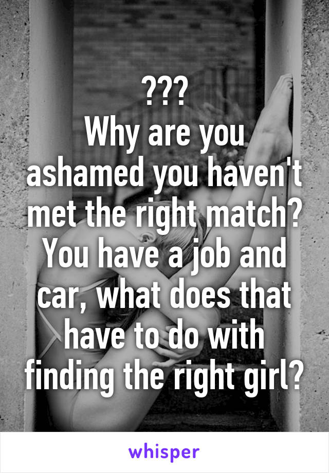 ???
Why are you ashamed you haven't met the right match?
You have a job and car, what does that have to do with finding the right girl?