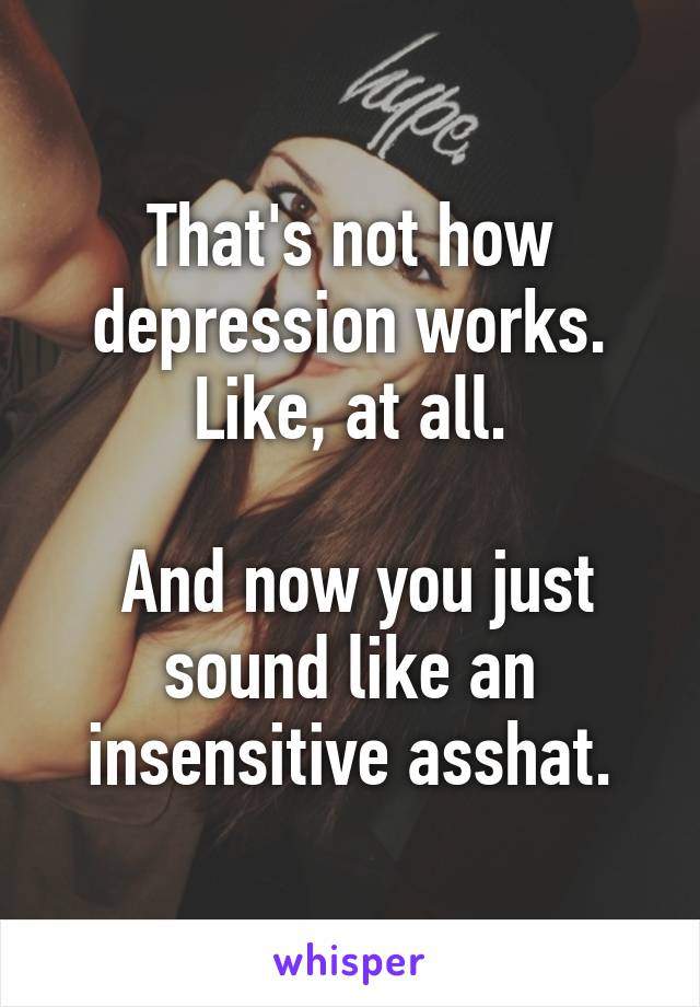 That's not how depression works.
Like, at all.

 And now you just sound like an insensitive asshat.